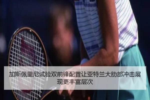 加斯佩里尼试验双前锋配置让亚特兰大肋部冲击展现更丰富层次