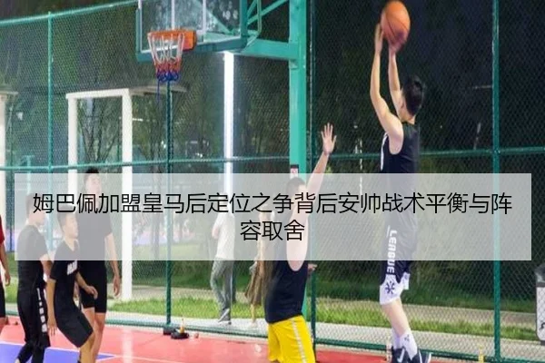 姆巴佩加盟皇马后定位之争背后安帅战术平衡与阵容取舍