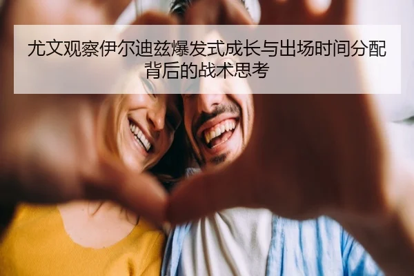 尤文观察伊尔迪兹爆发式成长与出场时间分配背后的战术思考