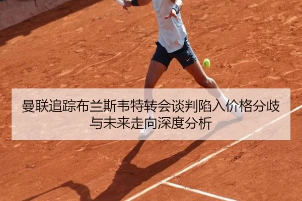 曼联追踪布兰斯韦特转会谈判陷入价格分歧与未来走向深度分析