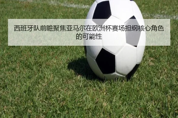 西班牙队前瞻聚焦亚马尔在欧洲杯赛场担纲核心角色的可能性