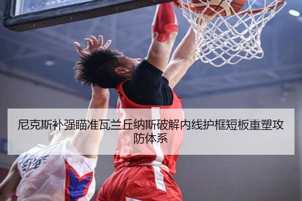 尼克斯补强瞄准瓦兰丘纳斯破解内线护框短板重塑攻防体系